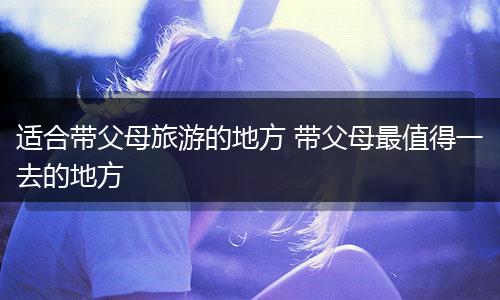 适合带父母旅游的地方 带父母最值得一去的地方