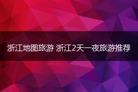 浙江地图旅游 浙江2天一夜旅游推荐