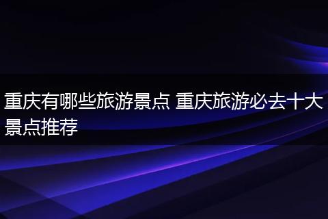 重庆有哪些旅游景点 重庆旅游必去十大景点推荐