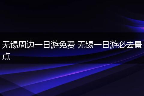 无锡周边一日游免费 无锡一日游必去景点