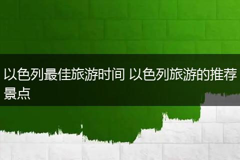 以色列最佳旅游时间 以色列旅游的推荐景点