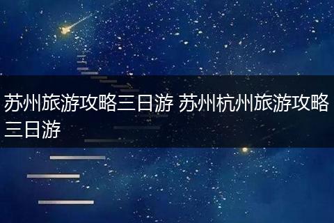 苏州旅游攻略三日游 苏州杭州旅游攻略三日游