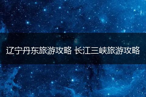 辽宁丹东旅游攻略 长江三峡旅游攻略