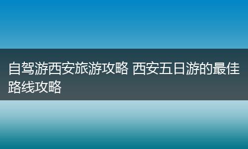 自驾游西安旅游攻略 西安五日游的最佳路线攻略