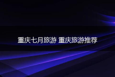 重庆七月旅游 重庆旅游推荐