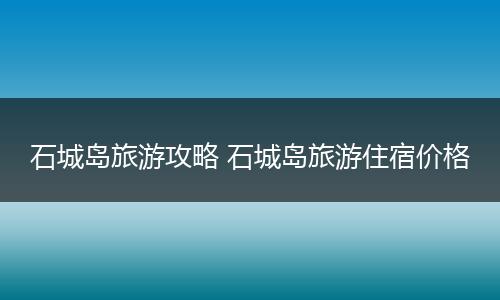 石城岛旅游攻略 石城岛旅游住宿价格