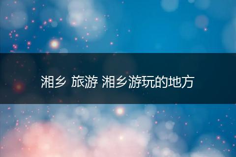 湘乡 旅游 湘乡游玩的地方