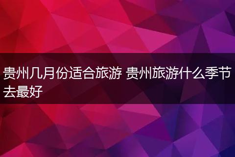 贵州几月份适合旅游 贵州旅游什么季节去最好