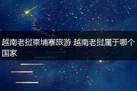 越南老挝柬埔寨旅游 越南老挝属于哪个国家