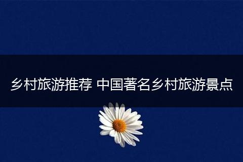 乡村旅游推荐 中国著名乡村旅游景点