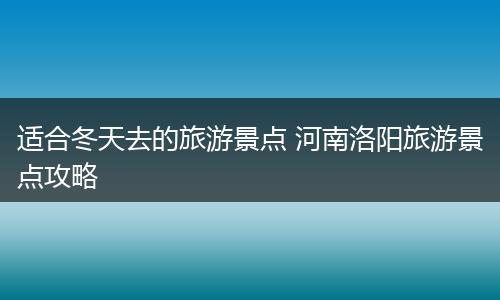 适合冬天去的旅游景点 河南洛阳旅游景点攻略