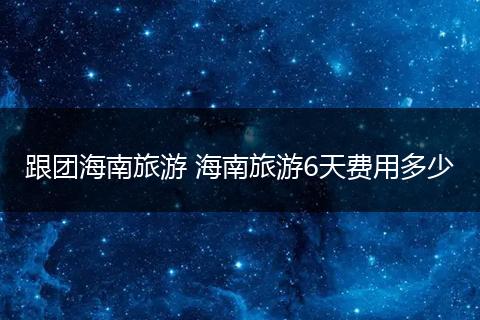 跟团海南旅游 海南旅游6天费用多少