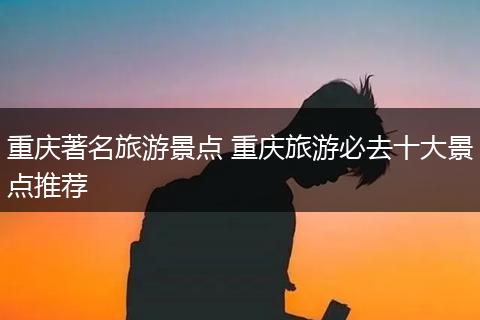 重庆著名旅游景点 重庆旅游必去十大景点推荐
