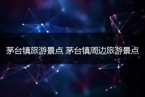 茅台镇旅游景点 茅台镇周边旅游景点