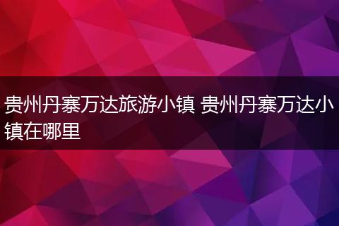 贵州丹寨万达旅游小镇 贵州丹寨万达小镇在哪里