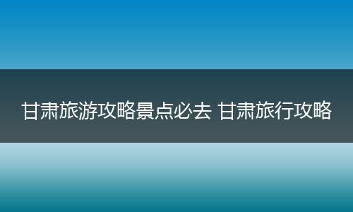 甘肃旅游攻略景点必去 甘肃旅行攻略