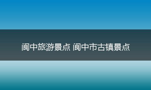 阆中旅游景点 阆中市古镇景点