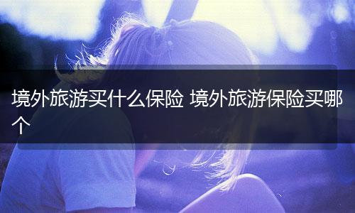 境外旅游买什么保险 境外旅游保险买哪个
