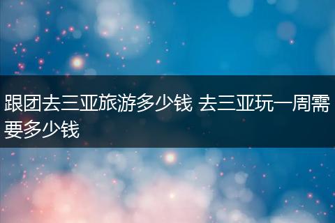 跟团去三亚旅游多少钱 去三亚玩一周需要多少钱