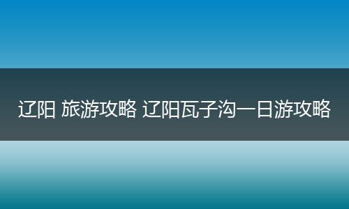 辽阳 旅游攻略 辽阳瓦子沟一日游攻略
