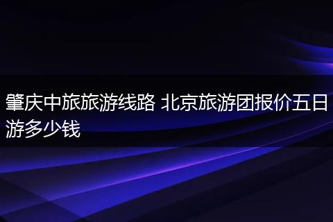 肇庆中旅旅游线路 北京旅游团报价五日游多少钱