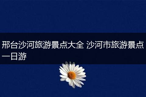 邢台沙河旅游景点大全 沙河市旅游景点一日游