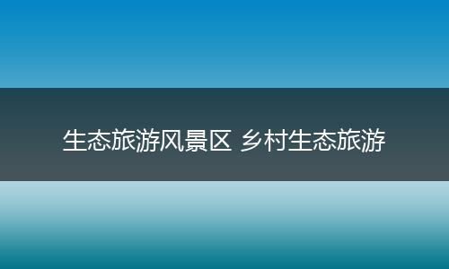 生态旅游风景区 乡村生态旅游