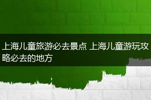 上海儿童旅游必去景点 上海儿童游玩攻略必去的地方