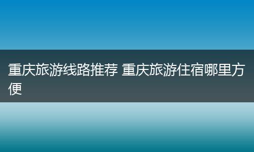 重庆旅游线路推荐 重庆旅游住宿哪里方便