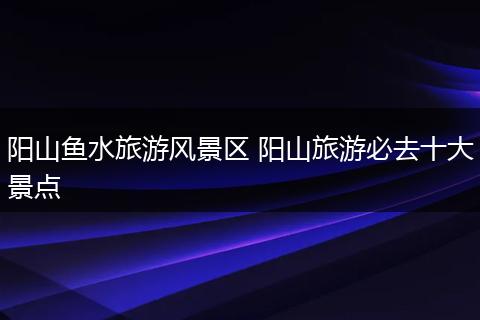 阳山鱼水旅游风景区 阳山旅游必去十大景点