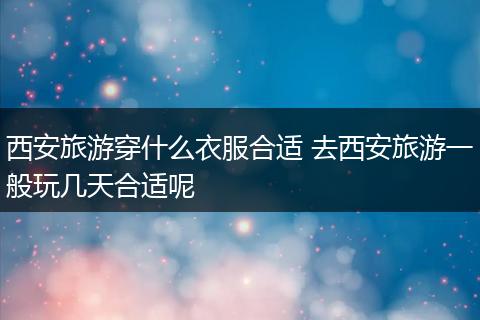 西安旅游穿什么衣服合适 去西安旅游一般玩几天合适呢