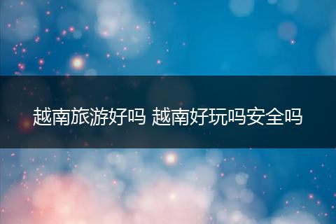 越南旅游好吗 越南好玩吗安全吗