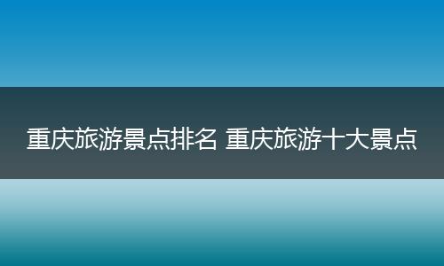 重庆旅游景点排名 重庆旅游十大景点