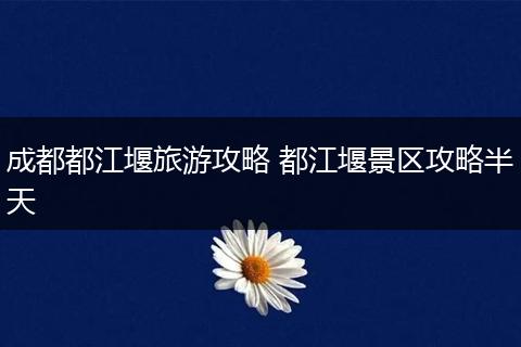 成都都江堰旅游攻略 都江堰景区攻略半天