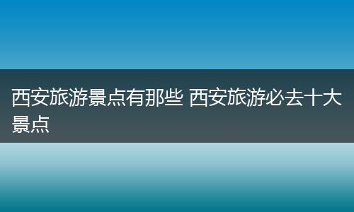 西安旅游景点有那些 西安旅游必去十大景点