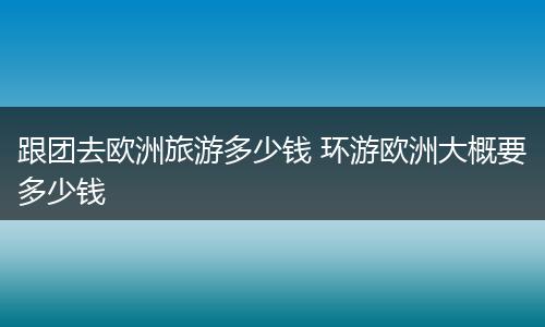 跟团去欧洲旅游多少钱 环游欧洲大概要多少钱
