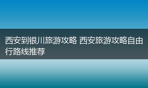 西安到银川旅游攻略 西安旅游攻略自由行路线推荐