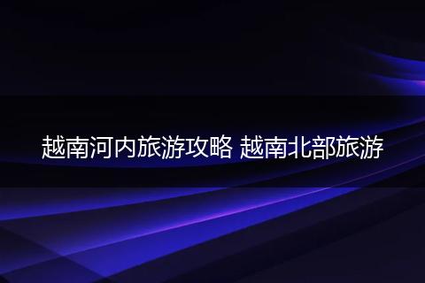 越南河内旅游攻略 越南北部旅游