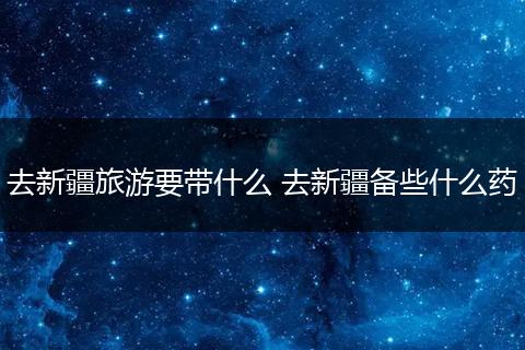 去新疆旅游要带什么 去新疆备些什么药