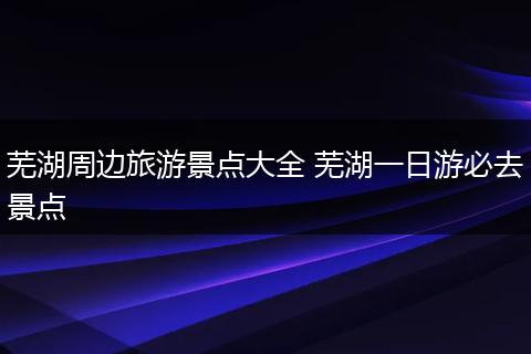 芜湖周边旅游景点大全 芜湖一日游必去景点