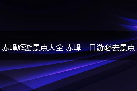 赤峰旅游景点大全 赤峰一日游必去景点