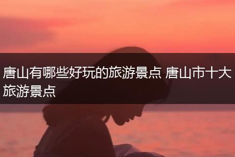 唐山有哪些好玩的旅游景点 唐山市十大旅游景点
