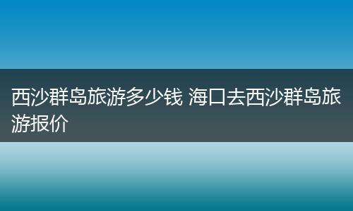 西沙群岛旅游多少钱 海口去西沙群岛旅游报价