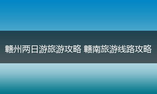 赣州两日游旅游攻略 赣南旅游线路攻略