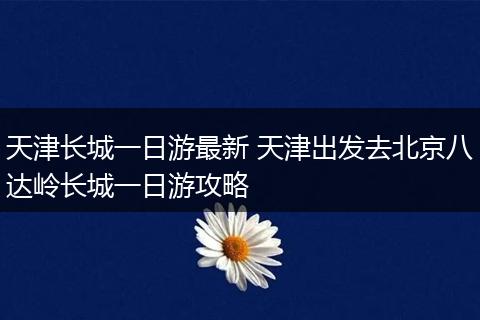 天津长城一日游最新 天津出发去北京八达岭长城一日游攻略
