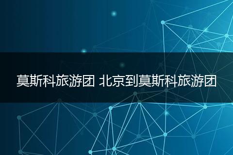 莫斯科旅游团 北京到莫斯科旅游团