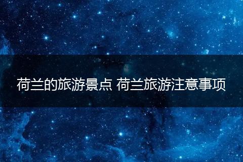 荷兰的旅游景点 荷兰旅游注意事项