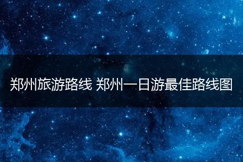 郑州旅游路线 郑州一日游最佳路线图
