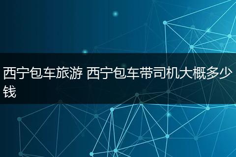 西宁包车旅游 西宁包车带司机大概多少钱