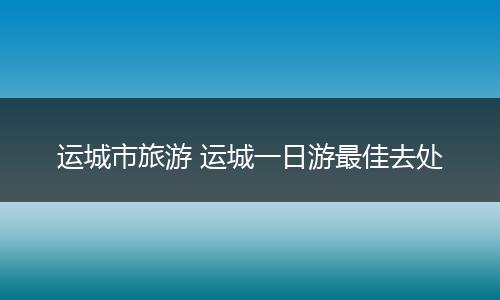 运城市旅游 运城一日游最佳去处